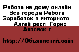 Работа на дому-онлайн - Все города Работа » Заработок в интернете   . Алтай респ.,Горно-Алтайск г.